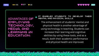 ADVANTAGES
The enhancement of students' mental and
physical health is another advantage of
using technology in teaching. Students can
increase their learning and cognitive
abilities by using these tools, and as a
result, both their academic performance
and physical health are improved.
 