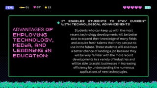 ADVANTAGES Students who can keep up with the most
recent technology developments will be better
able to expand their knowledge of many fields
and acquire fresh talents that they can put to
use in the future. These students will also have
a better chance of landing a job because they
will be very familiar with the most recent
developments in a variety of industries and
will be able to assist businesses in increasing
efficiency by understanding the numerous
applications of new technologies.
 