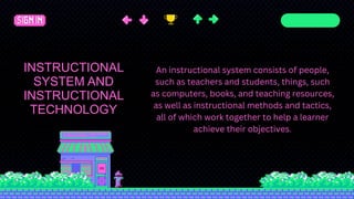 Agenda Page
INSTRUCTIONAL
SYSTEM AND
INSTRUCTIONAL
TECHNOLOGY
An instructional system consists of people,
such as teachers and students, things, such
as computers, books, and teaching resources,
as well as instructional methods and tactics,
all of which work together to help a learner
achieve their objectives.
 