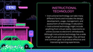 INSTRUCTIONAL
TECHNOLOGY
• Instructional technology can take many
different forms and includes the design,
development, usage, management, and
assessment of technology in education.
• Instructional technology might include
anything from virtual reality classrooms to
online courses to electronic whiteboards.
Although instructional technology has a wide
range of uses and advantages, they all have
one common goal: to produce effective and
interesting learning experiences.
 