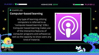 EXAMPLES
Computer-based learning
Any type of learning utilizing
computers is referred to as
"computer-based learning" (CBL).
Computer-based learning makes use
of the interactive features of
computer programs and software as
well as the capacity to show users any
kind of material.
 