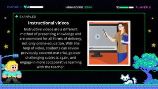 EXAMPLES
Instructional videos
Instructive videos are a different
method of presenting knowledge and
are promoted for all forms of delivery,
not only online education. With the
help of video, students can review
previously covered material, go over
challenging subjects again, and
engage in more collaborative learning
with the teacher.
 