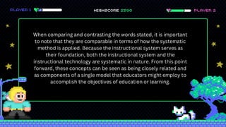 When comparing and contrasting the words stated, it is important
to note that they are comparable in terms of how the systematic
method is applied. Because the instructional system serves as
their foundation, both the instructional system and the
instructional technology are systematic in nature. From this point
forward, these concepts can be seen as being closely related and
as components of a single model that educators might employ to
accomplish the objectives of education or learning.
 