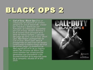 BLACK OPS 2
   Call of Duty: Black Ops 2 es un
    videojuego de disparos en primera
    persona en actual desarrollo, creado
    por Treyarch y distribuido por
    Activision. El videojuego, precedido
    por Call of Duty: Modern Warfare 3,
    es el noveno título principal de la
    serie de mismo nombre, y secuela
    del juego de 2010, Call of Duty: Black
    Ops. Alex Mason (protagonista de
    Call of Duty: Black Ops), será el
    protagonista en esta línea del tiempo,
    continuando la historia luego del final
    del primer juego. La presencia de
    Alex significará el fin de su historia
    dentro del universo de Black Ops,
    como también las consecuencias
    generadas que precederán a los
    acontecimientos de la segunda parte
    de la campaña, situada en el año
    2025.
 