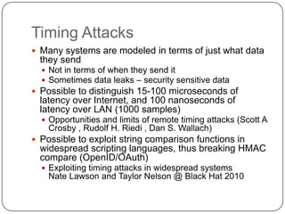 Timing Attacks
 Many systems are modeled in terms of just what data
  they send
   Not in terms of when they send it
   Sometimes data leaks – security sensitive data
 Possible to distinguish 15-100 microseconds of
  latency over Internet, and 100 nanoseconds of
  latency over LAN (1000 samples)
   Opportunities and limits of remote timing attacks (Scott A
    Crosby , Rudolf H. Riedi , Dan S. Wallach)
 Possible to exploit string comparison functions in
  widespread scripting languages, thus breaking HMAC
  compare (OpenID/OAuth)
   Exploiting timing attacks in widespread systems
    Nate Lawson and Taylor Nelson @ Black Hat 2010
 