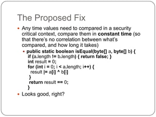 The Proposed Fix
 Any time values need to compared in a security
 critical context, compare them in constant time (so
 that there‟s no correlation between what‟s
 compared, and how long it takes)
   public static boolean isEqual(byte[] a, byte[] b) {
    if (a.length != b.length) { return false; }
    int result = 0;
    for (int i = 0; i < a.length; i++) {
      result |= a[i] ^ b[i]
     }
     return result == 0;
    }
 Looks good, right?
 