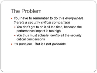 The Problem
 You have to remember to do this everywhere
  there’s a security critical comparison
   You don‟t get to do it all the time, because the
    performance impact is too high
   You thus must actually identify all the security
    critical comparisons
 It‟s possible. But it‟s not probable.
 