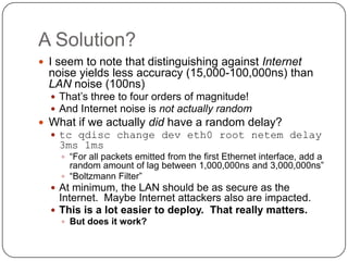 A Solution?
 I seem to note that distinguishing against Internet
  noise yields less accuracy (15,000-100,000ns) than
  LAN noise (100ns)
   That‟s three to four orders of magnitude!
   And Internet noise is not actually random
 What if we actually did have a random delay?
   tc qdisc change dev eth0 root netem delay
    3ms 1ms
     “For all packets emitted from the first Ethernet interface, add a
      random amount of lag between 1,000,000ns and 3,000,000ns”
     “Boltzmann Filter”
   At minimum, the LAN should be as secure as the
    Internet. Maybe Internet attackers also are impacted.
   This is a lot easier to deploy. That really matters.
     But does it work?
 