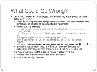 What Could Go Wrong?
 “All timing noise can be averaged out eventually, so a global random
  delay can‟t work”
    Pretty much all password comparisons are done with non-constant time
     compares, so I guess all passwords are vulnerable?
    Here‟s some SSH 0day
         sys_auth_passwd(Authctxt *authctxt, const char
     *password){…
      /* Encrypt the candidate password using the proper
     salt. */
     encrypted_password = xcrypt(password,
     (pw_password[0] && pw_password[1]) ? pw_password :
     "xx");
     return (strcmp(encrypted_password, pw_password) == 0);
    Strcmp is not constant time. So, you just offline brute force for
     passwords that have certain characters and see how far you get.
 It is highly unlikely that the above “attack” actually works
    Nanosecond differentials are too small to recover
    Maybe not locally…hmmm…
 