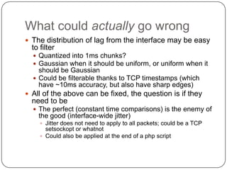 What could actually go wrong
 The distribution of lag from the interface may be easy
  to filter
   Quantized into 1ms chunks?
   Gaussian when it should be uniform, or uniform when it
    should be Gaussian
   Could be filterable thanks to TCP timestamps (which
    have ~10ms accuracy, but also have sharp edges)
 All of the above can be fixed, the question is if they
  need to be
   The perfect (constant time comparisons) is the enemy of
    the good (interface-wide jitter)
      Jitter does not need to apply to all packets; could be a TCP
       setsockopt or whatnot
      Could also be applied at the end of a php script
 