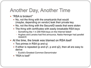Another Day, Another Time
 “RSA is broken!”
   No, not the thing with the smartcards that would
    (maybe, depending on vendor) leak their private key
   No, not the thing with the SecureID seeds that were stolen
   The thing with certificates with easily breakable RSA keys
     Something like 1 in 200 RSA keys on the Internet failed!
     Hughes and Lenstra had first announce, Nadia Heninger had parallel
      research
 At the time, the break was blamed on RSA itself
   Two primes in RSA (p and q)
   If either is repeated (p and q1, p and q2), then all are easy to
    derive
     Euclid‟s Greatest Common Denominator
   “RSA is bad!”
 
