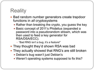 Reality
 Bad random number generators create trapdoor
 functions in all cryptosystems
   Rather than breaking the crypto, you guess the key
   Basic concept of 2011‟s Phidelius (expanded a
   password into a pseudorandom stream, which was
   then used to feed a key generator for
   RSA/DSA/ECC).
     “Bad RNG isn‟t a bug, it‟s a feature!”
 They thought they‟d shown RSA was bad
 They actually showed that RNG‟s are still broken
   Debian‟s bug wasn‟t just Debian‟s
   Weren‟t operating systems supposed to fix this?
 