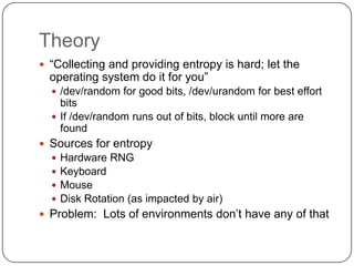Theory
 “Collecting and providing entropy is hard; let the
  operating system do it for you”
   /dev/random for good bits, /dev/urandom for best effort
    bits
   If /dev/random runs out of bits, block until more are
    found
 Sources for entropy
     Hardware RNG
     Keyboard
     Mouse
     Disk Rotation (as impacted by air)
 Problem: Lots of environments don‟t have any of that
 