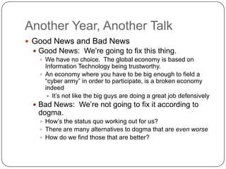 Another Year, Another Talk
 Good News and Bad News
  Good News: We‟re going to fix this thing.
    We have no choice. The global economy is based on
     Information Technology being trustworthy.
    An economy where you have to be big enough to field a
     “cyber army” in order to participate, is a broken economy
     indeed
       It‟s not like the big guys are doing a great job defensively
  Bad News: We‟re not going to fix it according to
   dogma.
    How‟s the status quo working out for us?
    There are many alternatives to dogma that are even worse
    How do we find those that are better?
 