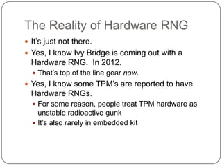 The Reality of Hardware RNG
 It‟s just not there.
 Yes, I know Ivy Bridge is coming out with a
  Hardware RNG. In 2012.
   That‟s top of the line gear now.
 Yes, I know some TPM‟s are reported to have
  Hardware RNGs.
   For some reason, people treat TPM hardware as
    unstable radioactive gunk
   It‟s also rarely in embedded kit
 