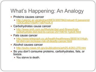 What‟s Happening: An Analogy
 Proteins causes cancer
   http://ukpmc.ac.uk/abstract/MED/3007842/reload=0;jsessionid
    =3X3Cs6G7VbyRT1xEPcUX.4
 Carbohydrates cause cancer
   http://www.smh.com.au/lifestyle/diet-and-fitness/high-
    carbohydrate-diet-tied-to-cancer-20110616-1g4o9.html
 Fats cause cancer
   http://www.telegraph.co.uk/health/healthnews/5650141/High-
    fat-diet-can-increase-risk-of-deadly-cancer.html
 Alcohol causes cancer
   http://pubs.niaaa.nih.gov/publications/arh25-4/263-270.htm
 So you don‟t consume proteins, carbohydrates, fats, or
  booze.
   You starve to death.
 