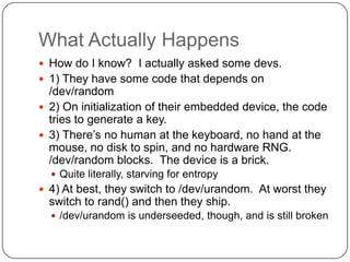 What Actually Happens
 How do I know? I actually asked some devs.
 1) They have some code that depends on
  /dev/random
 2) On initialization of their embedded device, the code
  tries to generate a key.
 3) There‟s no human at the keyboard, no hand at the
  mouse, no disk to spin, and no hardware RNG.
  /dev/random blocks. The device is a brick.
   Quite literally, starving for entropy
 4) At best, they switch to /dev/urandom. At worst they
  switch to rand() and then they ship.
   /dev/urandom is underseeded, though, and is still broken
 