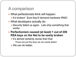 A comparison
 What perfectionists think will happen:
   It‟s broken! Sure they‟ll demand hardware RNG!
 What developers actually do:
   Security failed us again. Lets ship something that
    works.
 Perfectionism caused (at least) 1 out of 200
 RSA keys on the Net to be easily broken
   It‟s almost certainly worse than that
      Those are just the keys we can easily detect
   We can do better.
 
