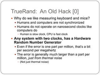 TrueRand: An Old Hack [0]
 Why do we like measuring keyboard and mice?
  Humans and computers are not synchronized
  Humans do not operate on nanosecond clocks like
   computers do
    Human is slow clock, CPU is fast clock
 Any system with two clocks, has a Hardware
 Random Number Generator
  Even if the error is one part per million, that‟s a bit
   per second per megahertz
  The error is generally much larger than a part per
   million, just from thermal noise
    (Not just thermal noise)
 