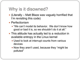 Why is it disowned?
 (Literally – Matt Blaze was vaguely horrified that
  I‟m revisiting this code)
 Perfectionism
   “We can‟t model its behavior. We don‟t know how
    good or bad it is, so we shouldn‟t do it at all.”
 This attitude has actually led to a reduction in
  available entropy in the Linux kernel
   Used to look at interrupt counts from various
    devices
   Now they aren‟t used, because they “might be
    polluted”
 