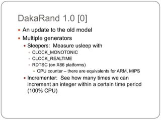 DakaRand 1.0 [0]
 An update to the old model
 Multiple generators
   Sleepers: Measure usleep with
     CLOCK_MONOTONIC
     CLOCK_REALTIME
     RDTSC (on X86 platforms)
       CPU counter – there are equivalents for ARM, MIPS
   Incrementer: See how many times we can
   increment an integer within a certain time period
   (100% CPU)
 
