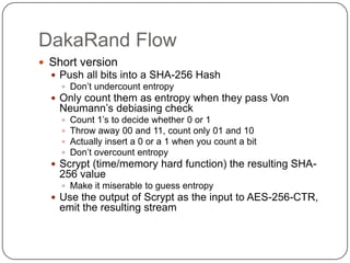 DakaRand Flow
 Short version
   Push all bits into a SHA-256 Hash
     Don‟t undercount entropy
   Only count them as entropy when they pass Von
   Neumann‟s debiasing check
       Count 1‟s to decide whether 0 or 1
       Throw away 00 and 11, count only 01 and 10
       Actually insert a 0 or a 1 when you count a bit
       Don‟t overcount entropy
   Scrypt (time/memory hard function) the resulting SHA-
   256 value
     Make it miserable to guess entropy
   Use the output of Scrypt as the input to AES-256-CTR,
   emit the resulting stream
 