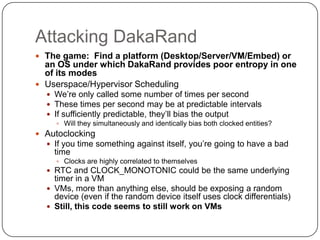 Attacking DakaRand
 The game: Find a platform (Desktop/Server/VM/Embed) or
  an OS under which DakaRand provides poor entropy in one
  of its modes
 Userspace/Hypervisor Scheduling
    We‟re only called some number of times per second
    These times per second may be at predictable intervals
    If sufficiently predictable, they‟ll bias the output
       Will they simultaneously and identically bias both clocked entities?
 Autoclocking
   If you time something against itself, you‟re going to have a bad
     time
       Clocks are highly correlated to themselves
    RTC and CLOCK_MONOTONIC could be the same underlying
     timer in a VM
    VMs, more than anything else, should be exposing a random
     device (even if the random device itself uses clock differentials)
    Still, this code seems to still work on VMs
 