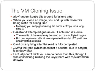The VM Cloning Issue
 /dev/random keeps bits around for a long time
 When you clone an image, you end up with those bits
  being static for a long time
   Meaning you keep generating the same entropy for a long
    time 
 DakaRand attempted guarantee: Each read is atomic
   The results of the read may be used across multiple images
   But two separate calls at two separate times MUST yield two
    uncorrelated streams
 Can‟t do anything after the read is fully completed
 During the read (which does last a second, due to scrypt)
  is already after
 I actually don‟t think you can do better than this, though I
  was considering XORing the keystream with /dev/urandom
  anyway
 