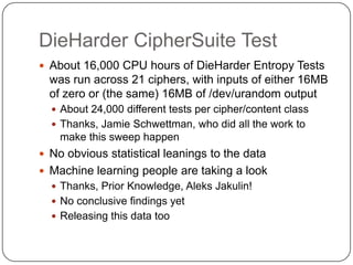 DieHarder CipherSuite Test
 About 16,000 CPU hours of DieHarder Entropy Tests
  was run across 21 ciphers, with inputs of either 16MB
  of zero or (the same) 16MB of /dev/urandom output
   About 24,000 different tests per cipher/content class
   Thanks, Jamie Schwettman, who did all the work to
    make this sweep happen
 No obvious statistical leanings to the data
 Machine learning people are taking a look
   Thanks, Prior Knowledge, Aleks Jakulin!
   No conclusive findings yet
   Releasing this data too
 