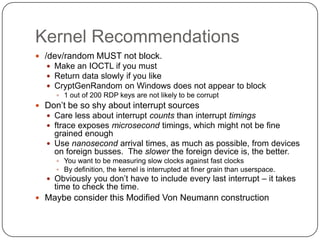 Kernel Recommendations
 /dev/random MUST not block.
    Make an IOCTL if you must
    Return data slowly if you like
    CryptGenRandom on Windows does not appear to block
      1 out of 200 RDP keys are not likely to be corrupt
 Don‟t be so shy about interrupt sources
   Care less about interrupt counts than interrupt timings
   ftrace exposes microsecond timings, which might not be fine
    grained enough
   Use nanosecond arrival times, as much as possible, from devices
    on foreign busses. The slower the foreign device is, the better.
      You want to be measuring slow clocks against fast clocks
      By definition, the kernel is interrupted at finer grain than userspace.
   Obviously you don‟t have to include every last interrupt – it takes
    time to check the time.
 Maybe consider this Modified Von Neumann construction
 
