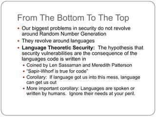 From The Bottom To The Top
 Our biggest problems in security do not revolve
  around Random Number Generation
 They revolve around languages
 Language Theoretic Security: The hypothesis that
  security vulnerabilities are the consequence of the
  languages code is written in
   Coined by Len Sassaman and Meredith Patterson
   “Sapir-Whorf is true for code”
   Corollary: If language got us into this mess, language
    can get us out
   More important corollary: Languages are spoken or
    written by humans. Ignore their needs at your peril.
 