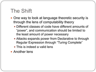 The Shift
 One way to look at language theoretic security is
 through the lens of computability theory
   Different classes of code have different amounts of
    “power”, and communication should be limited to
    the least amount of power necessary
   Attacks expands power from Declarative to through
    Regular Expression through “Turing Complete”
   This is indeed a valid lens
 Another lens
 