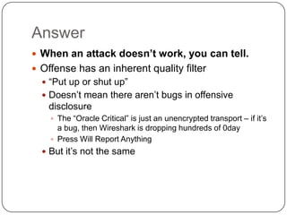 Answer
 When an attack doesn’t work, you can tell.
 Offense has an inherent quality filter
   “Put up or shut up”
   Doesn‟t mean there aren‟t bugs in offensive
   disclosure
     The “Oracle Critical” is just an unencrypted transport – if it‟s
      a bug, then Wireshark is dropping hundreds of 0day
     Press Will Report Anything
   But it‟s not the same
 