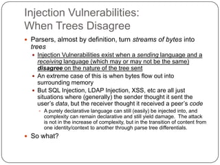Injection Vulnerabilities:
When Trees Disagree
 Parsers, almost by definition, turn streams of bytes into
  trees
   Injection Vulnerabilities exist when a sending language and a
    receiving language (which may or may not be the same)
    disagree on the nature of the tree sent
   An extreme case of this is when bytes flow out into
    surrounding memory
   But SQL Injection, LDAP Injection, XSS, etc are all just
    situations where (generally) the sender thought it sent the
    user‟s data, but the receiver thought it received a peer‟s code
     A purely declarative language can still (easily) be injected into, and
      complexity can remain declarative and still yield damage. The attack
      is not in the increase of complexity, but in the transition of content from
      one identity/context to another through parse tree differentials.
 So what?
 