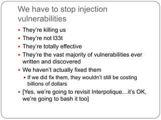 We have to stop injection
vulnerabilities
 They‟re killing us
 They‟re not l33t
 They‟re totally effective
 They‟re the vast majority of vulnerabilities ever
  written and discovered
 We haven‟t actually fixed them
   If we did fix them, they wouldn‟t still be costing
    billions of dollars
 [Yes, we‟re going to revisit Interpolique…it‟s OK,
  we‟re going to bash it too]
 
