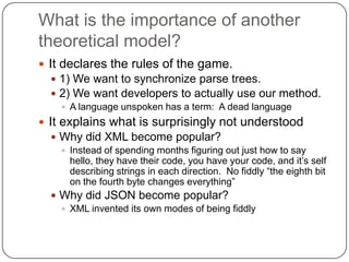 What is the importance of another
theoretical model?
 It declares the rules of the game.
   1) We want to synchronize parse trees.
   2) We want developers to actually use our method.
     A language unspoken has a term: A dead language
 It explains what is surprisingly not understood
   Why did XML become popular?
     Instead of spending months figuring out just how to say
      hello, they have their code, you have your code, and it‟s self
      describing strings in each direction. No fiddly “the eighth bit
      on the fourth byte changes everything”
   Why did JSON become popular?
     XML invented its own modes of being fiddly
 