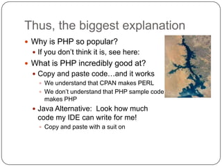 Thus, the biggest explanation
 Why is PHP so popular?
   If you don‟t think it is, see here:
 What is PHP incredibly good at?
   Copy and paste code…and it works
     We understand that CPAN makes PERL
     We don‟t understand that PHP sample code
      makes PHP
   Java Alternative: Look how much
   code my IDE can write for me!
     Copy and paste with a suit on
 