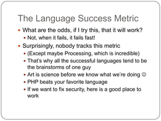 The Language Success Metric
 What are the odds, if I try this, that it will work?
   Not, when it fails, it fails fast!
 Surprisingly, nobody tracks this metric
   (Except maybe Processing, which is incredible)
   That‟s why all the successful languages tend to be
    the brainstorms of one guy
   Art is science before we know what we‟re doing 
   PHP beats your favorite language
   If we want to fix security, here is a good place to
    work
 