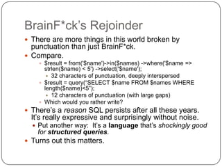BrainF*ck‟s Rejoinder
 There are more things in this world broken by
  punctuation than just BrainF*ck.
 Compare.
     $result = from('$name')->in($names) ->where('$name =>
      strlen($name) < 5') ->select('$name');
        32 characters of punctuation, deeply interspersed
     $result = query(“SELECT $name FROM $names WHERE
      length($name)<5”);
        12 characters of punctuation (with large gaps)
     Which would you rather write?
 There‟s a reason SQL persists after all these years.
  It‟s really expressive and surprisingly without noise.
   Put another way: It‟s a language that‟s shockingly good
    for structured queries.
 Turns out this matters.
 