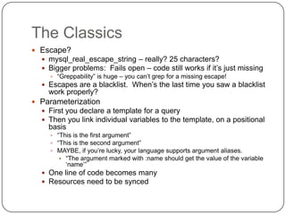 The Classics
 Escape?
   mysql_real_escape_string – really? 25 characters?
   Bigger problems: Fails open – code still works if it‟s just missing
      “Greppability” is huge – you can‟t grep for a missing escape!
    Escapes are a blacklist. When‟s the last time you saw a blacklist
     work properly?
 Parameterization
   First you declare a template for a query
   Then you link individual variables to the template, on a positional
     basis
      “This is the first argument”
      “This is the second argument”
      MAYBE, if you‟re lucky, your language supports argument aliases.
           “The argument marked with :name should get the value of the variable
            „name‟”
    One line of code becomes many
    Resources need to be synced
 