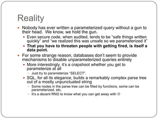 Reality
 Nobody has ever written a parameterized query without a gun to
  their head. We know, we hold the gun.
   Even secure code, when audited, tends to be “safe things written
    quickly” and “we realized this was unsafe so we parameterized it”
   That you have to threaten people with getting fired, is itself a
    data point.
 For some strange reason, databases don‟t seem to provide
  mechanisms to disable unparameterized queries entirely
   More interestingly, it‟s a crapshoot whether you get to
    parameterize at all
      Just try to parameterize “SELECT”.
   SQL, for all its elegance, builds a remarkably complex parse tree
    out of a mostly unpunctuated string
      Some nodes in the parse tree can be filled by functions, some can be
       parameterized, etc.
      It‟s a decent RNG to know what you can get away with 
 