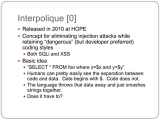 Interpolique [0]
 Released in 2010 at HOPE
 Concept for eliminating injection attacks while
  retaining “dangerous” (but developer preferred)
  coding styles
   Both SQLi and XSS
 Basic idea
   “SELECT * FROM foo where x=$x and y=$y”
   Humans can pretty easily see the separation between
    code and data. Data begins with $. Code does not.
   The language throws that data away and just smashes
    strings together.
   Does it have to?
 