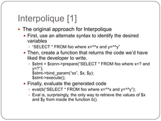 Interpolique [1]
 The original approach for Interpolique
   First, use an alternate syntax to identify the desired
    variables
     “SELECT * FROM foo where x=^^x and y=^^y”
   Then, create a function that returns the code we‟d have
    liked the developer to write.
     $stmt = $conn->prepare(“SELECT * FROM foo where x=? and
      y=?”);
      $stmt->bind_param(“ss”, $x, $y);
      $stmt->execute();
   Finally, evaluate the generated code
     eval(b(“SELECT * FROM foo where x=^^x and y=^^y”);
     Eval is, surprisingly, the only way to retrieve the values of $x
      and $y from inside the function b().
 