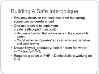 Building A Safe Interpolique
 Eval only exists so that variables from the calling
  scope can be dereferenced
 One approach is to implement
  create_selfscoped_function()
   Returns a function that always runs in the scope of its
    parent
   Could implement “proxies” so it can only read variables,
    and can‟t rewrite
 $rows=$mysql_safequery(“select * from foo where
  x=^^x and y=^^y”);
 Requires a patch to PHP -- Daniel Zulla is working on
  this!
 