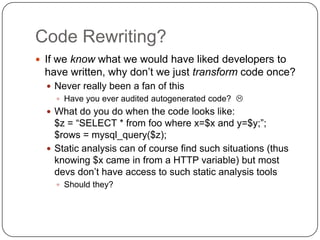 Code Rewriting?
 If we know what we would have liked developers to
 have written, why don‟t we just transform code once?
   Never really been a fan of this
     Have you ever audited autogenerated code? 
   What do you do when the code looks like:
    $z = “SELECT * from foo where x=$x and y=$y;”;
    $rows = mysql_query($z);
   Static analysis can of course find such situations (thus
    knowing $x came in from a HTTP variable) but most
    devs don‟t have access to such static analysis tools
     Should they?
 