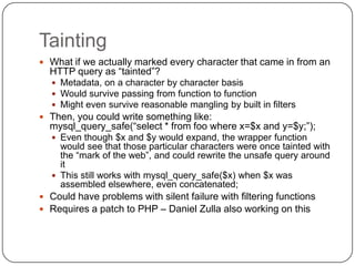 Tainting
 What if we actually marked every character that came in from an
  HTTP query as “tainted”?
   Metadata, on a character by character basis
   Would survive passing from function to function
   Might even survive reasonable mangling by built in filters
 Then, you could write something like:
  mysql_query_safe(“select * from foo where x=$x and y=$y;”);
   Even though $x and $y would expand, the wrapper function
    would see that those particular characters were once tainted with
    the “mark of the web”, and could rewrite the unsafe query around
    it
   This still works with mysql_query_safe($x) when $x was
    assembled elsewhere, even concatenated;
 Could have problems with silent failure with filtering functions
 Requires a patch to PHP – Daniel Zulla also working on this
 