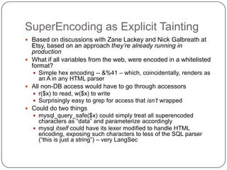 SuperEncoding as Explicit Tainting
 Based on discussions with Zane Lackey and Nick Galbreath at
  Etsy, based on an approach they’re already running in
  production
 What if all variables from the web, were encoded in a whitelisted
  format?
   Simple hex encoding -- &%41 – which, coincidentally, renders as
    an A in any HTML parser
 All non-DB access would have to go through accessors
   r($x) to read, w($x) to write
   Surprisingly easy to grep for access that isn’t wrapped
 Could do two things
   mysql_query_safe($x) could simply treat all superencoded
    characters as “data” and parameterize accordingly
   mysql itself could have its lexer modified to handle HTML
    encoding, exposing such characters to less of the SQL parser
    (“this is just a string”) – very LangSec
 