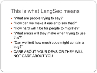 This is what LangSec means
 “What are people trying to say?”
 “How can we make it easier to say that?”
 “How hard will it be for people to migrate?”
 “What errors will they make when trying to use
  this?”
 “Can we limit how much code might contain a
  bug?”
 CARE ABOUT YOUR DEVS OR THEY WILL
  NOT CARE ABOUT YOU
 