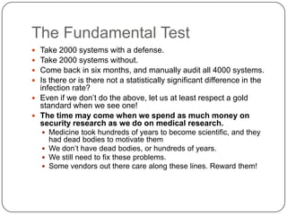 The Fundamental Test
 Take 2000 systems with a defense.
 Take 2000 systems without.
 Come back in six months, and manually audit all 4000 systems.
 Is there or is there not a statistically significant difference in the
  infection rate?
 Even if we don‟t do the above, let us at least respect a gold
  standard when we see one!
 The time may come when we spend as much money on
  security research as we do on medical research.
     Medicine took hundreds of years to become scientific, and they
      had dead bodies to motivate them
     We don‟t have dead bodies, or hundreds of years.
     We still need to fix these problems.
     Some vendors out there care along these lines. Reward them!
 