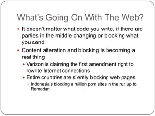 What‟s Going On With The Web?
 It doesn‟t matter what code you write, if there are
  parties in the middle changing or blocking what
  you send
 Content alteration and blocking is becoming a
  real thing
   Verizon is claiming the first amendment right to
    rewrite Internet connections
   Entire countries are silently blocking web pages
     Indonesia‟s blocking a million porn sites in the run up to
      Ramadan
 